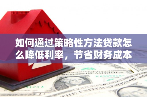 武鸣如何通过策略性方法贷款怎么降低利率，节省财务成本
