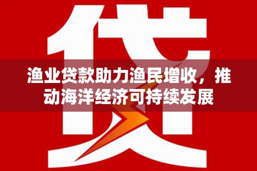 黄平渔业贷款助力渔民增收，推动海洋经济可持续发展